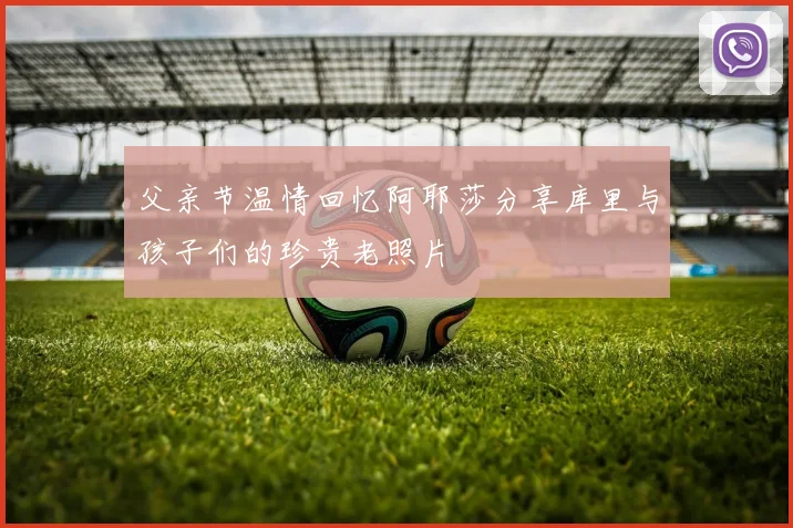 父亲节温情回忆阿耶莎分享库里与孩子们的珍贵老照片