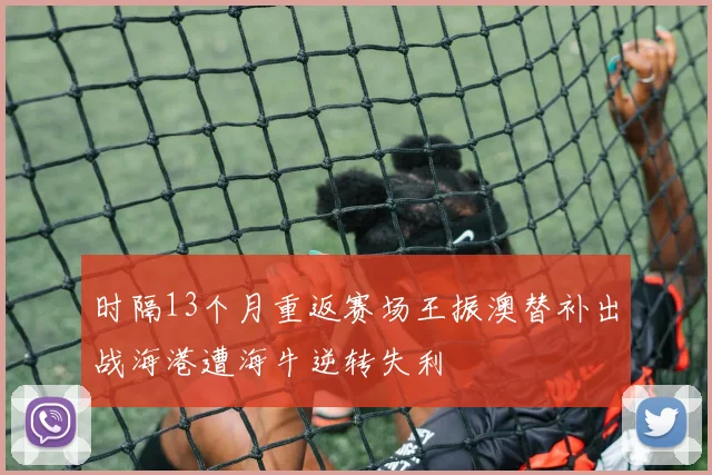 时隔13个月重返赛场王振澳替补出战海港遭海牛逆转失利