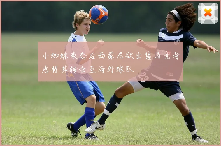 小蜘蛛表态后西蒙尼欲出售马竞考虑将其转会至海外球队