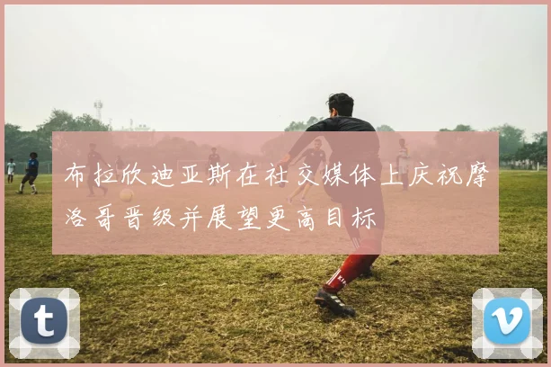 布拉欣迪亚斯在社交媒体上庆祝摩洛哥晋级并展望更高目标