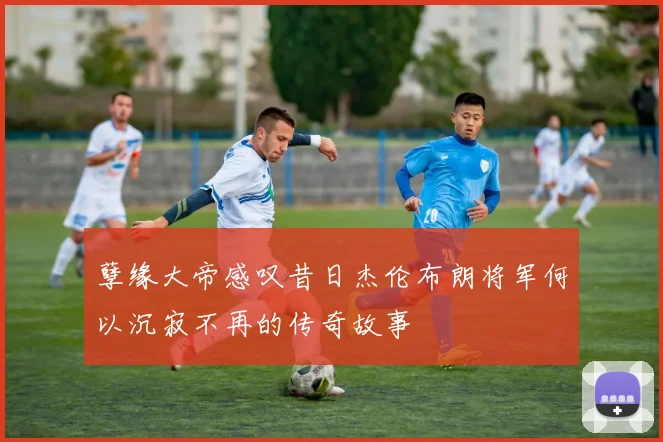 孽缘大帝感叹昔日杰伦布朗将军何以沉寂不再的传奇故事