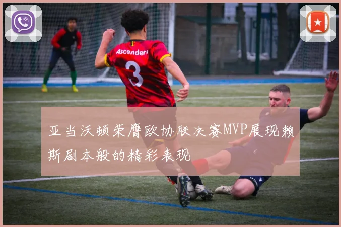 亚当沃顿荣膺欧协联决赛MVP展现赖斯剧本般的精彩表现