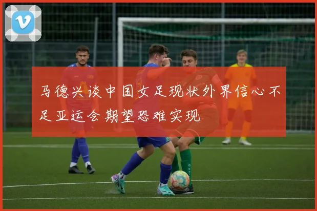 马德兴谈中国女足现状外界信心不足亚运会期望恐难实现