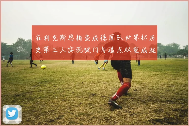 菲利克斯恩梅查成德国队世界杯历史第三人实现破门与造点双重成就