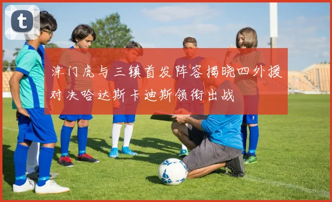 津门虎与三镇首发阵容揭晓四外援对决哈达斯卡迪斯领衔出战