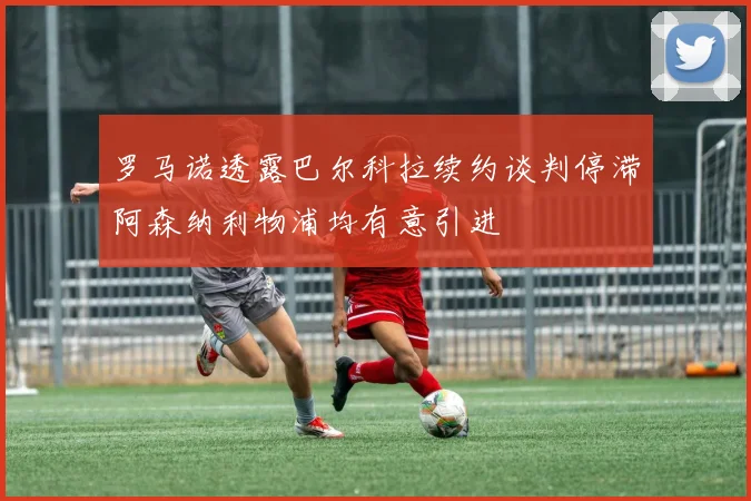 罗马诺透露巴尔科拉续约谈判停滞阿森纳利物浦均有意引进
