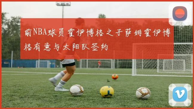 前NBA球员霍伊博格之子萨姆霍伊博格有意与太阳队签约