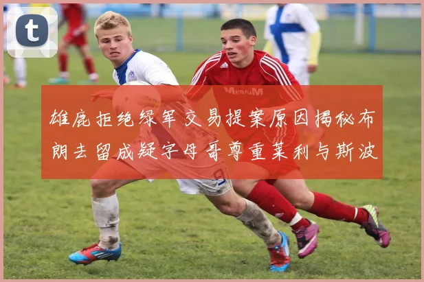 雄鹿拒绝绿军交易提案原因揭秘布朗去留成疑字母哥尊重莱利与斯波教练