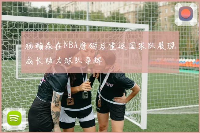 杨瀚森在NBA磨砺后重返国家队展现成长助力球队争辉