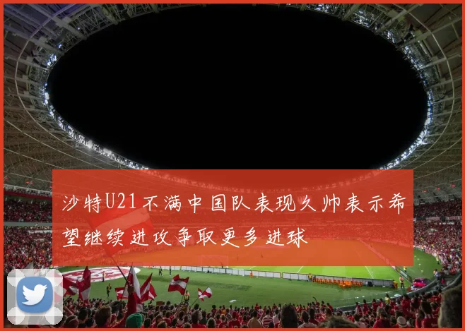 沙特U21不满中国队表现久帅表示希望继续进攻争取更多进球