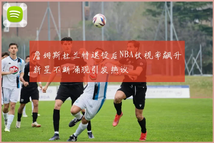 詹姆斯杜兰特退役后NBA收视率飙升新星不断涌现引发热议