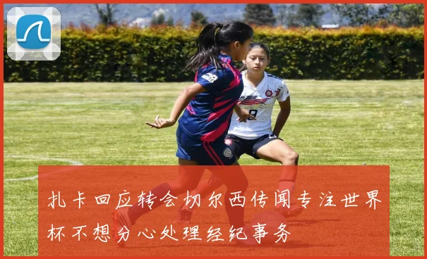 扎卡回应转会切尔西传闻专注世界杯不想分心处理经纪事务