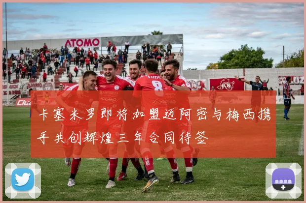 卡塞米罗即将加盟迈阿密与梅西携手共创辉煌三年合同待签