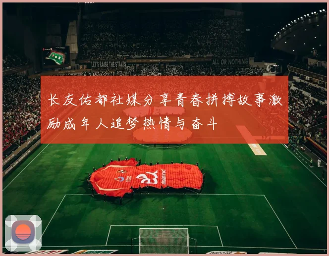 长友佑都社媒分享青春拼搏故事激励成年人追梦热情与奋斗