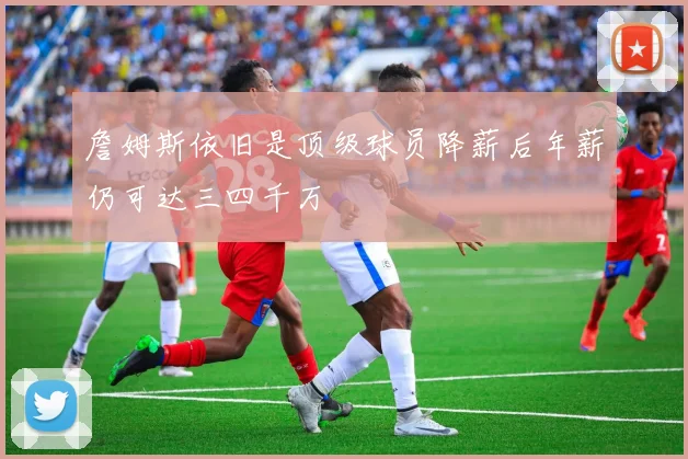 詹姆斯依旧是顶级球员降薪后年薪仍可达三四千万