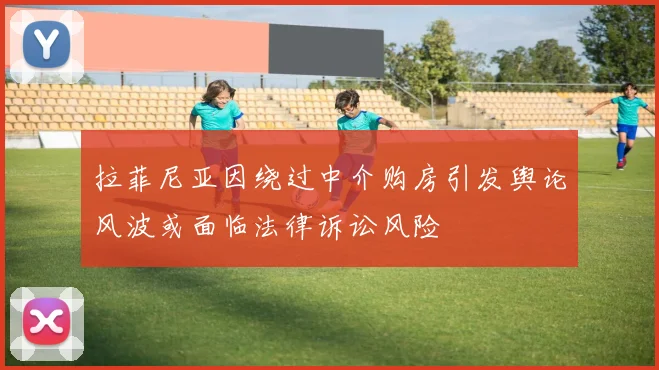 拉菲尼亚因绕过中介购房引发舆论风波或面临法律诉讼风险