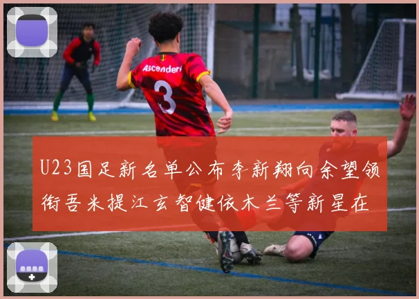 U23国足新名单公布李新翔向余望领衔吾米提江玄智健依木兰等新星在列