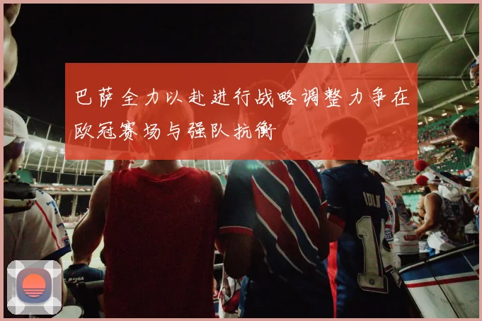 巴萨全力以赴进行战略调整力争在欧冠赛场与强队抗衡