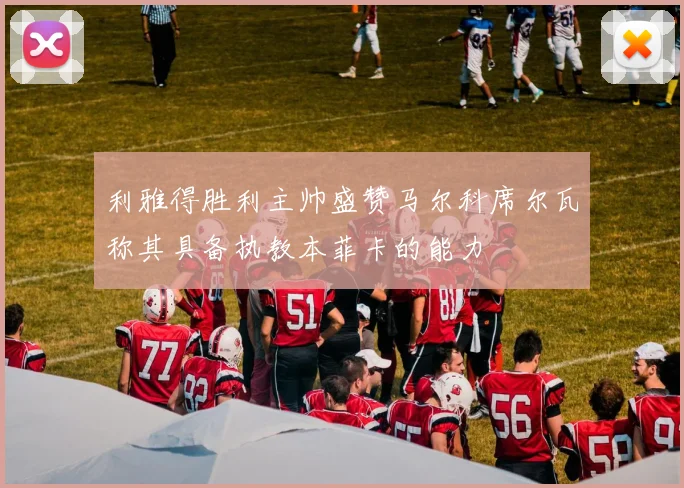 利雅得胜利主帅盛赞马尔科席尔瓦称其具备执教本菲卡的能力