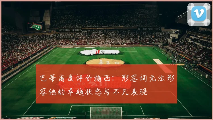 巴蒂高度评价梅西：形容词无法形容他的卓越状态与不凡表现