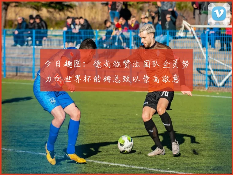 今日趣图：德尚称赞法国队全员努力向世界杯的姆总致以崇高敬意