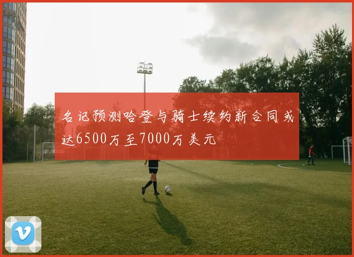 名记预测哈登与骑士续约新合同或达6500万至7000万美元