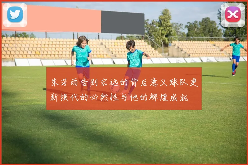朱芳雨告别宏远的背后意义球队更新换代的必然性与他的辉煌成就