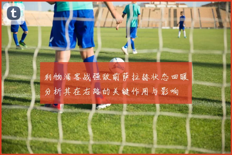 利物浦客战强敌前萨拉赫状态回暖分析其在右路的关键作用与影响